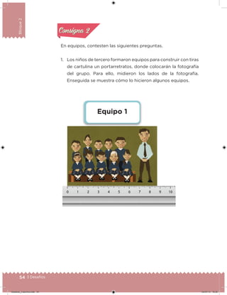 54 | Desafíos
Bloque2
En equipos, contesten las siguientes preguntas.
1. Los niños de tercero formaron equipos para construir con tiras
de cartulina un portarretratos, donde colocarán la fotografía
del grupo. Para ello, midieron los lados de la fotografía.
Enseguida se muestra cómo lo hicieron algunos equipos.
Equipo 1
Acividad 1Acividad 1
Acividad 2Acividad 2
Acividad 3Acividad 3
Acividad 4Acividad 4
Consigna 1Consigna 1
Consigna 2Consigna 2
Consigna 3Consigna 3
Consigna 4Consigna 4
Desafios_3 alumno.indb 54 04/07/13 10:25
 