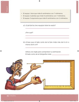 56 | Desafíos
Bloque2
• El equipo 1 dice que mide 8 centímetros con 7 milímetros.
• El equipo 2 plantea que mide 9 centímetros con 7 milímetros.
• El equipo 3 argumenta que mide 8 centímetros con 2 milímetros.
a) ¿Cuál de los tres equipos tiene la razón?
¿Por qué?
b) ¿Crees que el lado corto de la foto mide más de 6 cm o
menos de 6 cm?
Utiliza una regla para comprobar tu estimación.
El lado corto de la fotografía mide:
Desafios_3 alumno.indb 56 04/07/13 10:25
 