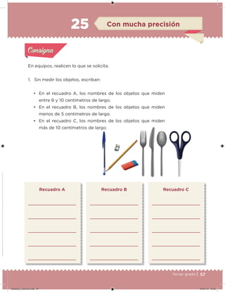 57Tercer grado |
En equipos, realicen lo que se solicita.
1. Sin medir los objetos, escriban:
• En el recuadro A, los nombres de los objetos que miden
entre 8 y 10 centímetros de largo.
• En el recuadro B, los nombres de los objetos que miden
menos de 5 centímetros de largo.
• En el recuadro C, los nombres de los objetos que miden
más de 10 centímetros de largo.
Recuadro A Recuadro B Recuadro C
Acividad 1Acividad 1
Acividad 2Acividad 2
Acividad 3Acividad 3
Acividad 4Acividad 4
Consigna 1Consigna 1
Consigna 2Consigna 2
Consigna 3Consigna 3
Consigna 4Consigna 4
ConsignaConsigna
25 Con mucha precisión
Acividad 1Acividad 1
Acividad 2Acividad 2
Acividad 3Acividad 3
Acividad 4Acividad 4
Consigna 1Consigna 1
Consigna 2Consigna 2
Consigna 3Consigna 3
Consigna 4Consigna 4
ConsignaConsigna
Desafios_3 alumno.indb 57 04/07/13 10:25
 