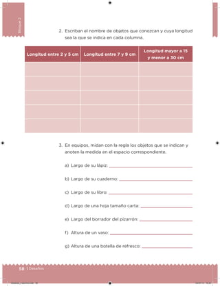 58 | Desafíos
Bloque2
2. Escriban el nombre de objetos que conozcan y cuya longitud
sea la que se indica en cada columna.
3. En equipos, midan con la regla los objetos que se indican y
anoten la medida en el espacio correspondiente.
a) Largo de su lápiz:
b) Largo de su cuaderno:
c) Largo de su libro:
d) Largo de una hoja tamaño carta:
e) Largo del borrador del pizarrón:
f) Altura de un vaso:
g) Altura de una botella de refresco:
Longitud entre 2 y 5 cm Longitud entre 7 y 9 cm
Longitud mayor a 15
y menor a 30 cm
Desafios_3 alumno.indb 58 04/07/13 10:25
 