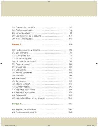 25. Con mucha precisión . . . . . . . . . . . . . . . . . . . . . . . . . . . . . . . 57
26. Cuatro estaciones . . . . . . . . . . . . . . . . . . . . . . . . . . . . . . . . . . 59
27. La temperatura . . . . . . . . . . . . . . . . . . . . . . . . . . . . . . . . . . . . 61
28. Las mascotas de la escuela. . . . . . . . . . . . . . . . . . . . . . . . . . 64
29. Y tú, ¿a qué juegas? . . . . . . . . . . . . . . . . . . . . . . . . . . . . . . . . 66
Bloque 3 . . . . . . . . . . . . . . . . . . . . . . . . . . . . . . . . . . . . . . . . . . . . . 69
30. Medios, cuartos y octavos. . . . . . . . . . . . . . . . . . . . . . . . . . . 70
31. Con el metro . . . . . . . . . . . . . . . . . . . . . . . . . . . . . . . . . . . . . . 72
32. ¿Qué parte es?. . . . . . . . . . . . . . . . . . . . . . . . . . . . . . . . . . . . . 73
33. En partes iguales. . . . . . . . . . . . . . . . . . . . . . . . . . . . . . . . . . . 75
34. ¿A quién le tocó más? . . . . . . . . . . . . . . . . . . . . . . . . . . . . . . 76
35. Flores y colores . . . . . . . . . . . . . . . . . . . . . . . . . . . . . . . . . . . . 80
36. El laberinto . . . . . . . . . . . . . . . . . . . . . . . . . . . . . . . . . . . . . . . . 82
37. Los juegos . . . . . . . . . . . . . . . . . . . . . . . . . . . . . . . . . . . . . . . . 85
38. Ahorro constante . . . . . . . . . . . . . . . . . . . . . . . . . . . . . . . . . . 88
39. Precisión . . . . . . . . . . . . . . . . . . . . . . . . . . . . . . . . . . . . . . . . . . 90
40. ¡A estimar! . . . . . . . . . . . . . . . . . . . . . . . . . . . . . . . . . . . . . . . . 91
41. Serpientes. . . . . . . . . . . . . . . . . . . . . . . . . . . . . . . . . . . . . . . . . 93
42. ¿Cómo lo hizo? . . . . . . . . . . . . . . . . . . . . . . . . . . . . . . . . . . . . 95
43. Sumas y restas. . . . . . . . . . . . . . . . . . . . . . . . . . . . . . . . . . . . . 96
44. Repartos equitativos . . . . . . . . . . . . . . . . . . . . . . . . . . . . . . . 99
45. Repartos agrupados. . . . . . . . . . . . . . . . . . . . . . . . . . . . . . . . 101
46. Cajas de té . . . . . . . . . . . . . . . . . . . . . . . . . . . . . . . . . . . . . . . . 103
47. Las matemáticas en los envases . . . . . . . . . . . . . . . . . . . . . 104
Bloque 4 . . . . . . . . . . . . . . . . . . . . . . . . . . . . . . . . . . . . . . . . . . . . . 105
48. Reparto de manzanas . . . . . . . . . . . . . . . . . . . . . . . . . . . . . . 106
49. Dosis de medicamento . . . . . . . . . . . . . . . . . . . . . . . . . . . . . 108
Desafios_3 alumno.indb 5 04/07/13 10:24
 
