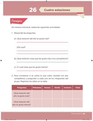 59Tercer grado |
De manera individual, realiza las siguientes actividades.
1. Responde las preguntas.
a) ¿Qué estación del año te gusta más?
¿Por qué?
b) ¿Qué estación crees que les gusta más a tus compañeros?
c) ¿Y cuál crees que les gusta menos?
2. Para corroborar si es cierto lo que crees, reúnete con dos
compañeros y pregunten a cada uno de los integrantes del
grupo. Registren los datos en la tabla.
Preguntas Primavera Verano Otoño Invierno Total
¿Qué estación del
año te gusta más?
¿Qué estación del
año te gusta menos?
Acividad 1Acividad 1
Acividad 2Acividad 2
Acividad 3Acividad 3
Acividad 4Acividad 4
Consigna 1Consigna 1
Consigna 2Consigna 2
Consigna 3Consigna 3
Consigna 4Consigna 4
ConsignaConsigna
26 Cuatro estaciones
Acividad 1Acividad 1
Acividad 2Acividad 2
Acividad 3Acividad 3
Acividad 4Acividad 4
Consigna 1Consigna 1
Consigna 2Consigna 2
Consigna 3Consigna 3
Consigna 4Consigna 4
ConsignaConsigna
Desafios_3 alumno.indb 59 04/07/13 10:25
 