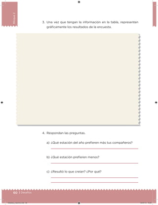 60 | Desafíos
Bloque2
3. Una vez que tengan la información en la tabla, representen
gráicamente los resultados de la encuesta.
4. Respondan las preguntas.
a) ¿Qué estación del año preieren más tus compañeros?
b) ¿Qué estación preieren menos?
c) ¿Resultó lo que creían? ¿Por qué?
Desafios_3 alumno.indb 60 04/07/13 10:25
 