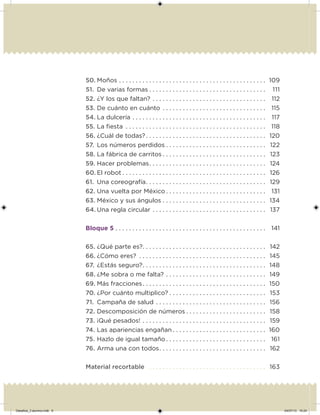 50. Moños . . . . . . . . . . . . . . . . . . . . . . . . . . . . . . . . . . . . . . . . . . . . 109
51. De varias formas . . . . . . . . . . . . . . . . . . . . . . . . . . . . . . . . . . . 111
52. ¿Y los que faltan? . . . . . . . . . . . . . . . . . . . . . . . . . . . . . . . . . . 112
53. De cuánto en cuánto . . . . . . . . . . . . . . . . . . . . . . . . . . . . . . . 115
54. La dulcería . . . . . . . . . . . . . . . . . . . . . . . . . . . . . . . . . . . . . . . . 117
55. La iesta . . . . . . . . . . . . . . . . . . . . . . . . . . . . . . . . . . . . . . . . . . 118
56. ¿Cuál de todas? . . . . . . . . . . . . . . . . . . . . . . . . . . . . . . . . . . . . 120
57. Los números perdidos . . . . . . . . . . . . . . . . . . . . . . . . . . . . . . 122
58. La fábrica de carritos . . . . . . . . . . . . . . . . . . . . . . . . . . . . . . . 123
59. Hacer problemas. . . . . . . . . . . . . . . . . . . . . . . . . . . . . . . . . . . 124
60. El robot . . . . . . . . . . . . . . . . . . . . . . . . . . . . . . . . . . . . . . . . . . . 126
61. Una coreografía. . . . . . . . . . . . . . . . . . . . . . . . . . . . . . . . . . . . 129
62. Una vuelta por México . . . . . . . . . . . . . . . . . . . . . . . . . . . . . . 131
63. México y sus ángulos . . . . . . . . . . . . . . . . . . . . . . . . . . . . . . . 134
64. Una regla circular . . . . . . . . . . . . . . . . . . . . . . . . . . . . . . . . . . 137
Bloque 5 . . . . . . . . . . . . . . . . . . . . . . . . . . . . . . . . . . . . . . . . . . . . . 141
65. ¿Qué parte es?. . . . . . . . . . . . . . . . . . . . . . . . . . . . . . . . . . . . . 142
66. ¿Cómo eres? . . . . . . . . . . . . . . . . . . . . . . . . . . . . . . . . . . . . . . 145
67. ¿Estás seguro?. . . . . . . . . . . . . . . . . . . . . . . . . . . . . . . . . . . . . 148
68. ¿Me sobra o me falta? . . . . . . . . . . . . . . . . . . . . . . . . . . . . . . 149
69. Más fracciones. . . . . . . . . . . . . . . . . . . . . . . . . . . . . . . . . . . . . 150
70. ¿Por cuánto multiplico? . . . . . . . . . . . . . . . . . . . . . . . . . . . . . 153
71. Campaña de salud . . . . . . . . . . . . . . . . . . . . . . . . . . . . . . . . . 156
72. Descomposición de números . . . . . . . . . . . . . . . . . . . . . . . . 158
73. ¡Qué pesados! . . . . . . . . . . . . . . . . . . . . . . . . . . . . . . . . . . . . . 159
74. Las apariencias engañan . . . . . . . . . . . . . . . . . . . . . . . . . . . . 160
75. Hazlo de igual tamaño . . . . . . . . . . . . . . . . . . . . . . . . . . . . . . 161
76. Arma una con todos. . . . . . . . . . . . . . . . . . . . . . . . . . . . . . . . 162
Material recortable . . . . . . . . . . . . . . . . . . . . . . . . . . . . . . . . . . . 163
Desafios_3 alumno.indb 6 04/07/13 10:24
 