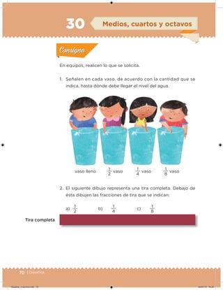 70 | Desafíos
En equipos, realicen lo que se solicita.
1. Señalen en cada vaso, de acuerdo con la cantidad que se
indica, hasta dónde debe llegar el nivel del agua.
2. El siguiente dibujo representa una tira completa. Debajo de
ésta dibujen las fracciones de tira que se indican:
a)
2
1
b)
4
1
c)
8
1
Tira completa
vaso lleno
2
1
vaso
4
1
vaso
8
1
vaso
Acividad 1Acividad 1
Acividad 2Acividad 2
Acividad 3Acividad 3
Acividad 4Acividad 4
Consigna 1Consigna 1
Consigna 2Consigna 2
Consigna 3Consigna 3
Consigna 4Consigna 4
ConsignaConsigna
30 Medios, cuartos y octavos
Acividad 1Acividad 1
Acividad 2Acividad 2
Acividad 3Acividad 3
Acividad 4Acividad 4
Consigna 1Consigna 1
Consigna 2Consigna 2
Consigna 3Consigna 3
Consigna 4Consigna 4
ConsignaConsigna
Desafios_3 alumno.indb 70 04/07/13 10:25
 