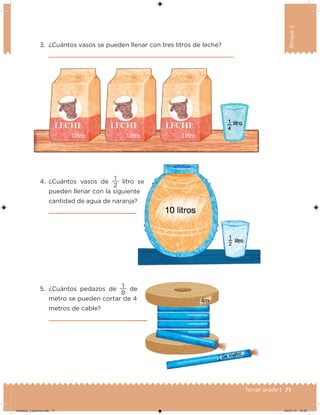 71Tercer grado |
Bloque3
3. ¿Cuántos vasos se pueden llenar con tres litros de leche?
4. ¿Cuántos vasos de
2
1
litro se
pueden llenar con la siguiente
cantidad de agua de naranja?
5. ¿Cuántos pedazos de
8
1
de
metro se pueden cortar de 4
metros de cable?
litro se
Desafios_3 alumno.indb 71 04/07/13 10:25
 