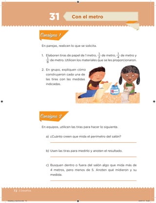72 | Desafíos
En equipos, utilicen las tiras para hacer lo siguiente.
a) ¿Cuánto creen que mida el perímetro del salón?
b) Usen las tiras para medirlo y anoten el resultado.
c) Busquen dentro o fuera del salón algo que mida más de
4 metros, pero menos de 5. Anoten qué midieron y su
medida.
En parejas, realicen lo que se solicita.
1. Elaboren tiras de papel de 1 metro,
2
1
de metro,
4
1
de metro y
8
1
de metro. Utilicen los materiales que se les proporcionaron.
2. En grupo, expliquen cómo
construyeron cada una de
las tiras con las medidas
indicadas.
Acividad 1Acividad 1
Acividad 2Acividad 2
Acividad 3Acividad 3
Acividad 4Acividad 4
Consigna 1Consigna 1
Consigna 2Consigna 2
Consigna 3Consigna 3
Consigna 4Consigna 4
ConsignaConsigna
31
las tiras con las medidas
Con el metro
Acividad 1Acividad 1
Acividad 2Acividad 2
Acividad 3Acividad 3
Acividad 4Acividad 4
Consigna 1Consigna 1
Consigna 2Consigna 2
Consigna 3Consigna 3
Consigna 4Consigna 4
ConsignaConsigna
Acividad 1Acividad 1
Acividad 2Acividad 2
Acividad 3Acividad 3
Acividad 4Acividad 4
Consigna 1Consigna 1
Consigna 2Consigna 2
Consigna 3Consigna 3
Consigna 4Consigna 4
ConsignaConsigna
Desafios_3 alumno.indb 72 04/07/13 10:25
 