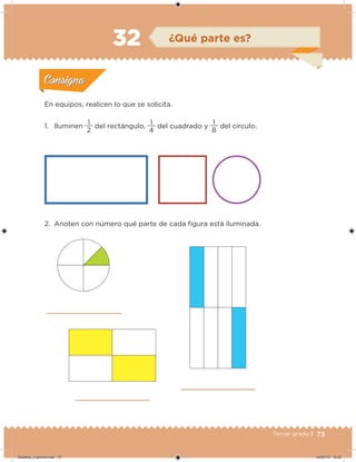 73Tercer grado |
2. Anoten con número qué parte de cada igura está iluminada.
En equipos, realicen lo que se solicita.
1. Iluminen
2
1
del rectángulo,
4
1
del cuadrado y
8
1
del círculo.
Acividad 1Acividad 1
Acividad 2Acividad 2
Acividad 3Acividad 3
Acividad 4Acividad 4
Consigna 1Consigna 1
Consigna 2Consigna 2
Consigna 3Consigna 3
Consigna 4Consigna 4
ConsignaConsigna
32 ¿Qué parte es?
Acividad 1Acividad 1
Acividad 2Acividad 2
Acividad 3Acividad 3
Acividad 4Acividad 4
Consigna 1Consigna 1
Consigna 2Consigna 2
Consigna 3Consigna 3
Consigna 4Consigna 4
ConsignaConsigna
Desafios_3 alumno.indb 73 04/07/13 10:25
 
