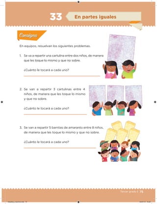 75Tercer grado |
En equipos, resuelvan los siguientes problemas.
1. Se va a repartir una cartulina entre dos niños, de manera
que les toque lo mismo y que no sobre.
¿Cuánto le tocará a cada uno?
2. Se van a repartir 3 cartulinas entre 4
niños, de manera que les toque lo mismo
y que no sobre.
¿Cuánto le tocará a cada uno?
3. Se van a repartir 5 barritas de amaranto entre 8 niños,
de manera que les toque lo mismo y que no sobre.
¿Cuánto le tocará a cada uno?
Acividad 1Acividad 1
Acividad 2Acividad 2
Acividad 3Acividad 3
Acividad 4Acividad 4
Consigna 1Consigna 1
Consigna 2Consigna 2
Consigna 3Consigna 3
Consigna 4Consigna 4
ConsignaConsigna
33 En partes iguales
1. Se va a repartir una cartulina entre dos niños, de manera
Acividad 1Acividad 1
Acividad 2Acividad 2
Acividad 3Acividad 3
Acividad 4Acividad 4
Consigna 1Consigna 1
Consigna 2Consigna 2
Consigna 3Consigna 3
Consigna 4Consigna 4
ConsignaConsigna
Desafios_3 alumno.indb 75 04/07/13 10:25
 