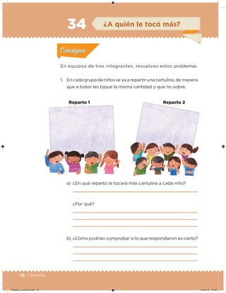 76 | Desafíos
En equipos de tres integrantes, resuelvan estos problemas.
1. En cada grupo de niños se va a repartir una cartulina, de manera
que a todos les toque la misma cantidad y que no sobre.
a) ¿En qué reparto le tocará más cartulina a cada niño?
¿Por qué?
b) ¿Cómo podrían comprobar si lo que respondieron es cierto?
Acividad 1Acividad 1
Acividad 2Acividad 2
Acividad 3Acividad 3
Acividad 4Acividad 4
Consigna 1Consigna 1
Consigna 2Consigna 2
Consigna 3Consigna 3
Consigna 4Consigna 4
ConsignaConsigna
34 ¿A quién le tocó más?
Acividad 1Acividad 1
Acividad 2Acividad 2
Acividad 3Acividad 3
Acividad 4Acividad 4
Consigna 1Consigna 1
Consigna 2Consigna 2
Consigna 3Consigna 3
Consigna 4Consigna 4
ConsignaConsigna
Reparto 1 Reparto 2Reparto 1 Reparto 2
Desafios_3 alumno.indb 76 04/07/13 10:25
 