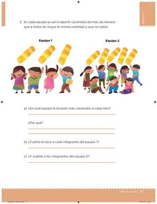 77Tercer grado |
Bloque3
2. En cada equipo se van a repartir caramelos de miel, de manera
que a todos les toque la misma cantidad y que no sobre.
a) ¿En cuál equipo le tocarán más caramelos a cada niño?
¿Por qué?
b) ¿Cuánto le tocó a cada integrante del equipo 1?
c) ¿Y cuánto a los integrantes del equipo 2?
Equipo 1 Equipo 2
Desafios_3 alumno.indb 77 04/07/13 10:25
 