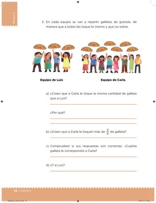 78 | Desafíos
Bloque3
3. En cada equipo se van a repartir galletas de granola, de
manera que a todos les toque lo mismo y que no sobre.
a) ¿Creen que a Carla le toque la misma cantidad de galleta
que a Luis?
¿Por qué?
b) ¿Creen que a Carla le toquen más de
4
3
de galleta?
c) Comprueben si sus respuestas son correctas. ¿Cuánta
galleta le correspondió a Carla?
d) ¿Y a Luis?
Equipo de Luis Equipo de Carla
Desafios_3 alumno.indb 78 04/07/13 10:25
 