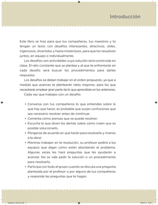 Introducción
Este libro se hizo para que tus compañeros, tus maestros y tú
tengan un texto con desafíos interesantes, atractivos, útiles,
ingeniosos, divertidos y hasta misteriosos, para que los resuelvan
juntos, en equipo o individualmente.
Los desafíos son actividades cuya solución será construida en
clase. El reto constante que se plantea y al que te enfrentarás en
cada desafío será buscar los procedimientos para darles
respuesta.
Los desafíos se deben trabajar en el orden propuesto, ya que a
medida que avances te plantearán retos mayores, para los que
necesitarás emplear gran parte de lo que aprendiste en los anteriores.
Cada vez que trabajes con un desafío:
• Conversa con tus compañeros lo que entiendes sobre lo
que hay que hacer, es probable que surjan confusiones que
sea necesario resolver antes de continuar.
• Comenta cómo piensas que se puede resolver.
• Escucha lo que dicen los demás sobre cómo creen que es
posible solucionarlo.
• Pónganse de acuerdo en qué harán para resolverlo y ¡manos
a la obra!
• Mientras trabajan en la resolución, su profesor pedirá a los
equipos que digan cómo están abordando el problema.
Algunas veces les hará preguntas que les ayudarán a
avanzar. No se vale pedir la solución o un procedimiento
para resolverlo.
• Participa con todo el grupo cuando se discuta una pregunta
planteada por el profesor o por alguno de tus compañeros
y responde las preguntas que te hagan.
Desafios_3 alumno.indb 7 04/07/13 10:24
 
