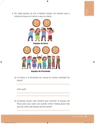 79Tercer grado |
Bloque3
4. En cada equipo se van a repartir pizzas, de manera que a
todos les toque lo mismo y que no sobre.
a) ¿A Rosa y a Fernando les tocará la misma cantidad de
pizza?
¿Por qué?
b) ¿Cuántas pizzas más tendría que comprar el equipo de
Rosa para que cada uno pueda comer media pizza más
que los niños del equipo de Fernando?
Equipo de Fernando
Equipo de Rosa
Desafios_3 alumno.indb 79 04/07/13 10:25
 
