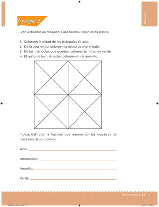 81Tercer grado |
Bloque3
¡Van a diseñar un mosaico! Para hacerlo, sigan estos pasos:
1. Coloreen la mitad de los triángulos de azul.
2. De la otra mitad, coloreen la mitad de anaranjado.
3. De los triángulos que queden, coloreen la mitad de verde.
4. El resto de los triángulos coloréenlos de amarillo.
Indica, del total, la fracción que representan los mosaicos de
cada uno de los colores:
Azul:
Anaranjado:
Amarillo:
Verde:
Acividad 1Acividad 1
Acividad 2Acividad 2
Acividad 3Acividad 3
Acividad 4Acividad 4
Consigna 1Consigna 1
Consigna 2Consigna 2
Consigna 3Consigna 3
Consigna 4Consigna 4
Desafios_3 alumno.indb 81 04/07/13 10:25
 