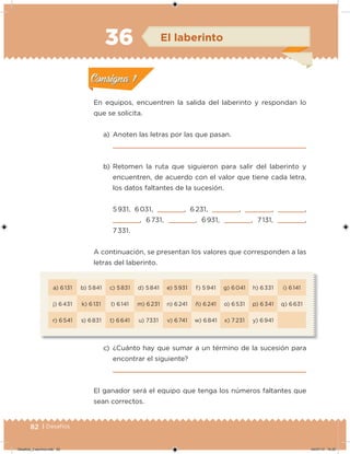 82 | Desafíos
a) 6 131 b) 5 841 c) 5 831 d) 5 841 e) 5 931 f) 5 941 g) 6 041 h) 6 331 i) 6 141
j) 6 431 k) 6 131 l) 6 141 m) 6 231 n) 6 241 ñ) 6 241 o) 6 531 p) 6 341 q) 6 631
r) 6 541 s) 6 831 t) 6 641 u) 7331 v) 6 741 w) 6 841 x) 7 231 y) 6 941
En equipos, encuentren la salida del laberinto y respondan lo
que se solicita.
a) Anoten las letras por las que pasan.
b) Retomen la ruta que siguieron para salir del laberinto y
encuentren, de acuerdo con el valor que tiene cada letra,
los datos faltantes de la sucesión.
5 931, 6 031,     , 6 231,     ,     ,     ,
    , 6 731,     , 6 931,     , 7 131,     ,
7 331.
A continuación, se presentan los valores que corresponden a las
letras del laberinto.
c) ¿Cuánto hay que sumar a un término de la sucesión para
encontrar el siguiente?
El ganador será el equipo que tenga los números faltantes que
sean correctos.
Acividad 1Acividad 1
Acividad 2Acividad 2
Acividad 3Acividad 3
Acividad 4Acividad 4
Consigna 1Consigna 1
Consigna 2Consigna 2
Consigna 3Consigna 3
Consigna 4Consigna 4
ConsignaConsigna
36 El laberinto
Acividad 1Acividad 1
Acividad 2Acividad 2
Acividad 3Acividad 3
Acividad 4Acividad 4
Consigna 1Consigna 1
Consigna 2Consigna 2
Consigna 3Consigna 3
Consigna 4Consigna 4
ConsignaConsigna
Desafios_3 alumno.indb 82 04/07/13 10:25
 
