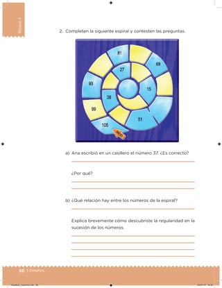 86 | Desafíos
Bloque3
2. Completen la siguiente espiral y contesten las preguntas.
a) Ana escribió en un casillero el número 37. ¿Es correcto?
¿Por qué?
b) ¿Qué relación hay entre los números de la espiral?
Explica brevemente cómo descubriste la regularidad en la
sucesión de los números.
Desafios_3 alumno.indb 86 04/07/13 10:25
 