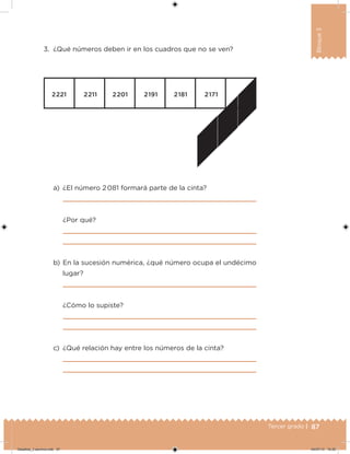 87Tercer grado |
Bloque3
3. ¿Qué números deben ir en los cuadros que no se ven?
a) ¿El número 2 081 formará parte de la cinta?
¿Por qué?
b) En la sucesión numérica, ¿qué número ocupa el undécimo
lugar?
¿Cómo lo supiste?
c) ¿Qué relación hay entre los números de la cinta?
Desafios_3 alumno.indb 87 04/07/13 10:25
 