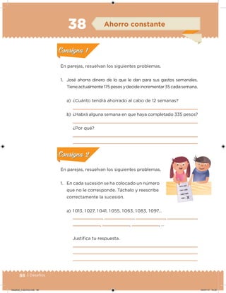 88 | Desafíos
En parejas, resuelvan los siguientes problemas.
1. José ahorra dinero de lo que le dan para sus gastos semanales.
Tieneactualmente175pesosydecideincrementar35cadasemana.
a) ¿Cuánto tendrá ahorrado al cabo de 12 semanas?
b) ¿Habrá alguna semana en que haya completado 335 pesos?
¿Por qué?
En parejas, resuelvan los siguientes problemas.
1. En cada sucesión se ha colocado un número
que no le corresponde. Táchalo y reescribe
correctamente la sucesión.
a) 1 013, 1 027, 1 041, 1 055, 1 063, 1 083, 1 097…
, , , ,
, , , …
Justiica tu respuesta.
Acividad 1Acividad 1
Acividad 2Acividad 2
Acividad 3Acividad 3
Acividad 4Acividad 4
Consigna 1Consigna 1
Consigna 2Consigna 2
Consigna 3Consigna 3
Consigna 4Consigna 4
ConsignaConsigna
38 Ahorro constante
Acividad 1Acividad 1
Acividad 2Acividad 2
Acividad 3Acividad 3
Acividad 4Acividad 4
Consigna 1Consigna 1
Consigna 2Consigna 2
Consigna 3Consigna 3
Consigna 4Consigna 4
ConsignaConsigna
Acividad 1Acividad 1
Acividad 2Acividad 2
Acividad 3Acividad 3
Acividad 4Acividad 4
Consigna 1Consigna 1
Consigna 2Consigna 2
Consigna 3Consigna 3
Consigna 4Consigna 4
ConsignaConsigna
Desafios_3 alumno.indb 88 04/07/13 10:25
 