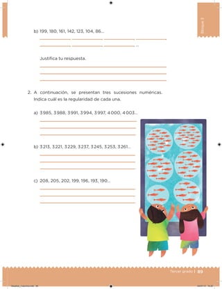 89Tercer grado |
Bloque3
2. A continuación, se presentan tres sucesiones numéricas.
Indica cuál es la regularidad de cada una.
a) 3 985, 3 988, 3 991, 3 994, 3 997, 4 000, 4 003…
b) 3 213, 3 221, 3 229, 3 237, 3 245, 3 253, 3 261…
c) 208, 205, 202, 199, 196, 193, 190…
b) 199, 180, 161, 142, 123, 104, 86…
, , , ,
, , , …
Justiica tu respuesta.
Desafios_3 alumno.indb 89 04/07/13 10:25
 