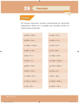 90 | Desafíos
De manera individual, resuelve mentalmente las siguientes
operaciones. Marca con  aquellas que necesites escribir en
columna para resolverlas.
a) 900  100 
b) 990  10 
c) 1 900  1 100 
d) 890  110 
e) 86  11 
f) 529  11 
g) 894  101 
h) 963  101 
i) 7 305  101 
j) 7 305  1 001 
k) 36  79 
a) 108  79 
b) 463  41 
c) 579  21 
d) 35  99 
e) 1 462  99 
f) 4 300  900 
g) 2 170  990 
h) 258  9 
i) 262  90 
j) 7 639  900 
k) 1 970  99 
Acividad 1Acividad 1
Acividad 2Acividad 2
Acividad 3Acividad 3
Acividad 4Acividad 4
Consigna 1Consigna 1
Consigna 2Consigna 2
Consigna 3Consigna 3
Consigna 4Consigna 4
ConsignaConsigna
39 Precisión
Acividad 1Acividad 1
Acividad 2Acividad 2
Acividad 3Acividad 3
Acividad 4Acividad 4
Consigna 1Consigna 1
Consigna 2Consigna 2
Consigna 3Consigna 3
Consigna 4Consigna 4
ConsignaConsigna
Desafios_3 alumno.indb 90 04/07/13 10:25
 