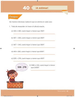91Tercer grado |
De manera individual, realiza lo que se solicita en cada caso.
1. Trata de responder sin hacer el cálculo exacto.
a) 435  285, ¿será mayor o menor que 700?
b) 567  203, ¿será mayor o menor que 300?
c) 567  243, ¿será mayor o menor que 300?
d) 418  283, ¿será mayor o menor que 600?
e) 639  278, ¿será mayor o menor que 400?
f) 1 990  510, ¿será mayor o menor
que 2 000?
Acividad 1Acividad 1
Acividad 2Acividad 2
Acividad 3Acividad 3
Acividad 4Acividad 4
Consigna 1Consigna 1
Consigna 2Consigna 2
Consigna 3Consigna 3
Consigna 4Consigna 4
ConsignaConsigna
40 ¡A estimar!
Acividad 1Acividad 1
Acividad 2Acividad 2
Acividad 3Acividad 3
Acividad 4Acividad 4
Consigna 1Consigna 1
Consigna 2Consigna 2
Consigna 3Consigna 3
Consigna 4Consigna 4
ConsignaConsigna
Desafios_3 alumno.indb 91 04/07/13 10:25
 