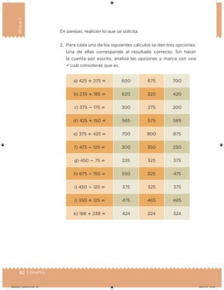 92 | Desafíos
Bloque3
a) 425  275  600 675 700
b) 235  185  620 320 420
c) 375  175  300 275 200
d) 425  150  565 575 585
e) 375  425  700 800 875
f) 475  125  300 350 250
g) 450  75  225 325 375
h) 675  150  550 525 475
i) 450  125  375 325 375
j) 350  125  475 465 485
k) 186  238  424 224 324
En parejas, realicen lo que se solicita.
2. Para cada uno de los siguientes cálculos se dan tres opciones.
Una de ellas corresponde al resultado correcto. Sin hacer
la cuenta por escrito, analiza las opciones y marca con una
ü cuál consideras que es.
Desafios_3 alumno.indb 92 04/07/13 10:25
 