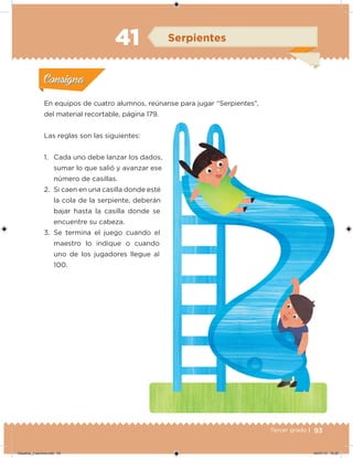 93Tercer grado |
En equipos de cuatro alumnos, reúnanse para jugar “Serpientes”,
del material recortable, página 179.
Las reglas son las siguientes:
1. Cada uno debe lanzar los dados,
sumar lo que salió y avanzar ese
número de casillas.
2. Si caen en una casilla donde esté
la cola de la serpiente, deberán
bajar hasta la casilla donde se
encuentre su cabeza.
3. Se termina el juego cuando el
maestro lo indique o cuando
uno de los jugadores llegue al
100.
Acividad 1Acividad 1
Acividad 2Acividad 2
Acividad 3Acividad 3
Acividad 4Acividad 4
Consigna 1Consigna 1
Consigna 2Consigna 2
Consigna 3Consigna 3
Consigna 4Consigna 4
ConsignaConsigna
41 Serpientes
Acividad 1Acividad 1
Acividad 2Acividad 2
Acividad 3Acividad 3
Acividad 4Acividad 4
Consigna 1Consigna 1
Consigna 2Consigna 2
Consigna 3Consigna 3
Consigna 4Consigna 4
ConsignaConsigna
Desafios_3 alumno.indb 93 04/07/13 10:25
 