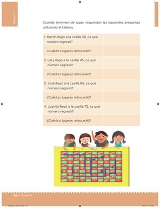 94 | Desafíos
Bloque3
1. Martín llegó a la casilla 28, ¿a qué
número regresó?
¿Cuántos lugares retrocedió?
2. Lety llegó a la casilla 45, ¿a qué
número regresó?
¿Cuántos lugares retrocedió?
3. José llegó a la casilla 65, ¿a qué
número regresó?
¿Cuántos lugares retrocedió?
4. Juanita llegó a la casilla 72, ¿a qué
número regresó?
¿Cuántos lugares retrocedió?
Cuando terminen de jugar, respondan las siguientes preguntas
utilizando el tablero.
Desafios_3 alumno.indb 94 04/07/13 10:25
 