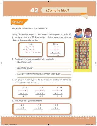 95Tercer grado |
En grupo, comenten lo que se solicita.
Luis y Olivia están jugando “Serpientes”. Luis cayó en la casilla 65
y tuvo que bajar a la 39. Para saber cuántos lugares retrocedió,
observa lo que cada uno hizo:
1. Platiquen con sus compañeros lo siguiente:
• ¿Qué hizo Luis?
• ¿Qué hizo Olivia?
• ¿Cuál procedimiento les gusta más?, ¿por qué?
2. En grupo y con ayuda de su maestro, expliquen cómo se
resolvieron estas restas.
3. Resuelve las siguientes restas.
Acividad 1Acividad 1
Acividad 2Acividad 2
Acividad 3Acividad 3
Acividad 4Acividad 4
Consigna 1Consigna 1
Consigna 2Consigna 2
Consigna 3Consigna 3
Consigna 4Consigna 4
ConsignaConsigna
42
50  1 5
 30  9
20  6  26
5 15
6 5
 3 9
2 6
Luis Olivia
7 3
 5 9
6 1
 3 4
4 8
 1 5
6 12
7 2
 2 5
4 7
1 11
2 1
 1 8
0 3
4 14
5 4
 2 6
2 8
¿Cómo lo hizo?
Acividad 1Acividad 1
Acividad 2Acividad 2
Acividad 3Acividad 3
Acividad 4Acividad 4
Consigna 1Consigna 1
Consigna 2Consigna 2
Consigna 3Consigna 3
Consigna 4Consigna 4
ConsignaConsigna
Desafios_3 alumno.indb 95 04/07/13 10:25
 