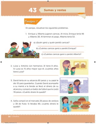 96 | Desafíos
En parejas, resuelvan los siguientes problemas.
1. Enrique y Alberto jugaron canicas. Al inicio, Enrique tenía 96
y Alberto 38. Al terminar el juego, Alberto tenía 53.
a) ¿Quién ganó y quién perdió canicas?
b) ¿Cuántas canicas ganó o perdió Enrique?
c) ¿Cuántas canicas ganó o perdió Alberto?
2. Luisa y Antonio son hermanos; él tiene 8 años.
Si Luisa es 15 años mayor que él, ¿cuántos años
tiene Luisa?
3. David tenía en su alcancía 85 pesos y su papá le
dio 10 para guardarlos. Cuando David acompañó
a su mamá a la tienda se llevó el dinero de su
alcancía y compró un balón de futbol que le costó
78 pesos. ¿Cuánto dinero le quedó?
4. Sofía compró en el mercado 26 pesos de verdura
y 38 de fruta. Si llevaba 90, ¿cuánto dinero le
quedó?
Acividad 1Acividad 1
Acividad 2Acividad 2
Acividad 3Acividad 3
Acividad 4Acividad 4
Consigna 1Consigna 1
Consigna 2Consigna 2
Consigna 3Consigna 3
Consigna 4Consigna 4
ConsignaConsigna
43 Sumas y restas
Acividad 1Acividad 1
Acividad 2Acividad 2
Acividad 3Acividad 3
Acividad 4Acividad 4
Consigna 1Consigna 1
Consigna 2Consigna 2
Consigna 3Consigna 3
Consigna 4Consigna 4
ConsignaConsigna
Desafios_3 alumno.indb 96 04/07/13 10:25
 