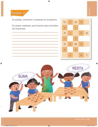 97Tercer grado |
Bloque3
En parejas, comenten y resuelvan el crucigrama.
En grupo, expliquen qué hicieron para encontrar
las respuestas.
57  24 
 
37   18
 
13  69 
 
  7
Acividad 1Acividad 1
Acividad 2Acividad 2
Acividad 3Acividad 3
Acividad 4Acividad 4
Consigna 1Consigna 1
Consigna 2Consigna 2
Consigna 3Consigna 3
Consigna 4Consigna 4
Desafios_3 alumno.indb 97 04/07/13 10:25
 