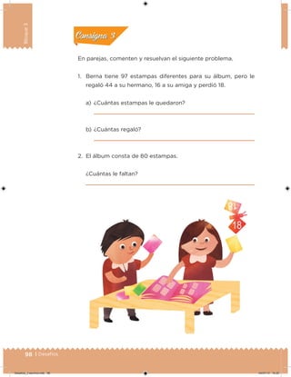 98 | Desafíos
Bloque3
En parejas, comenten y resuelvan el siguiente problema.
1. Berna tiene 97 estampas diferentes para su álbum, pero le
regaló 44 a su hermano, 16 a su amiga y perdió 18.
a) ¿Cuántas estampas le quedaron?
b) ¿Cuántas regaló?
2. El álbum consta de 80 estampas.
¿Cuántas le faltan?
Acividad 2Acividad 2
Acividad 3Acividad 3
Acividad 4Acividad 4
Consigna 2Consigna 2
Consigna 3Consigna 3
Consigna 4Consigna 4
Desafios_3 alumno.indb 98 04/07/13 10:25
 