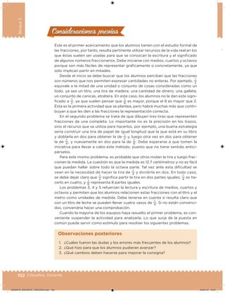 102 | Desafíos. Docente
Bloque3
Éste es el primer acercamiento que los alumnos tienen con el estudio formal de
las fracciones, por tanto, resulta pertinente utilizar recursos de la vida real en los
que éstas suelen ser usadas para que se conozcan la escritura y el signiicado
de algunos números fraccionarios. Debe iniciarse con medios, cuartos y octavos
porque son más fáciles de representar gráicamente o concretamente, ya que
sólo implican partir en mitades.
Desde el inicio se debe buscar que los alumnos perciban que las fracciones
son números que nos permiten expresar cantidades no enteras. Por ejemplo,
1
2
equivale a la mitad de una unidad o conjunto de cosas consideradas como un
todo, ya sea un litro, una tira de madera, una cantidad de dinero, una galleta,
un conjunto de canicas, etcétera. En este caso, los alumnos no le dan este signi-
icado a
1
2
, ya que suelen pensar que
1
8
es mayor, porque el 8 es mayor que 2.
Ésta es la primera actividad que se plantea, pero habrá muchas más que contri-
buyan a que les den a las fracciones la representación correcta.
En el segundo problema se trata de que dibujen tres tiras que representen
fracciones de una completa. Lo importante no es la precisión en los trazos,
sino el recurso que se utiliza para hacerlos, por ejemplo, una buena estrategia
sería construir una tira de papel de igual longitud que la que está en su libro
y doblarla en dos para obtener la de
1
2
y, luego otra vez en dos para obtener
la de
1
4
, y nuevamente en dos para la de
1
8
. Debe esperarse a que tomen la
iniciativa para llevar a cabo este método, puesto que no tiene sentido antici-
párselos.
Para este mismo problema, es probable que otros midan la tira y luego frac-
cionen la medida. La cuestión es que la medida es 12.7 centímetros y no es fácil
que puedan hallar sobre todo la octava parte. Tal vez ante esta diicultad se
vean en la necesidad de hacer la tira de
1
4
y dividirla en dos. En todo caso,
se debe dejar claro que
1
2
signiica partir la tira en dos partes iguales;
1
4
es ha-
cerlo en cuatro, y
1
8
representa 8 partes iguales.
Los problemas 3, 4 y 5 refuerzan la lectura y escritura de medios, cuartos y
octavos y permiten que los alumnos relacionen estas fracciones con el litro y el
metro como unidades de medida. Debe tenerse en cuenta si resulta claro que
con un litro de leche se pueden llenar cuatro vasos de
1
4
. Si no están convenci-
dos, convendría hacer una comprobación.
Cuando la mayoría de los equipos haya resuelto el primer problema, es con-
veniente suspender la actividad para analizarla. Lo que surja de la puesta en
común puede servir como estímulo para resolver los siguientes problemas.
Consideraciones previasConsideraciones previas
1. ¿Cuáles fueron las dudas y los errores más frecuentes de los alumnos?
2. ¿Qué hizo para que los alumnos pudieran avanzar?
3. ¿Qué cambios deben hacerse para mejorar la consigna?
Observaciones posteriores
DESAFIO_DOCENTE_TERCERO.indd 102 04/07/13 10:37
 