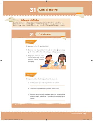 103Tercer grado |
Con el metro
Intención didácica
Que los alumnos establezcan relaciones entre el metro,
1
2 metro,
1
4
de metro y
1
8 de metro al tener que construirlos y usarlos para medir.
31
72 | Desafíos
En equipos, utilicen las tiras para hacer lo siguiente.
a) ¿Cuánto creen que mida el perímetro del salón?
b) Usen las tiras para medirlo y anoten el resultado.
c) Busquen dentro o fuera del salón algo que mida más de
4 metros, pero menos de 5. Anoten qué midieron y su
medida.
En parejas, realicen lo que se solicita.
1. Elaboren tiras de papel de 1 metro,
2
1
de metro,
4
1
de metro y
8
1
de metro. Utilicen los materiales que se les proporcionaron.
2. En grupo, expliquen cómo
construyeron cada una de
las tiras con las medidas
indicadas.
Acividad 1Acividad 1
Acividad 2Acividad 2
Acividad 3Acividad 3
Acividad 4Acividad 4
Consigna 1Consigna 1
Consigna 2Consigna 2
Consigna 3Consigna 3
Consigna 4Consigna 4
ConsignaConsigna las tiras con las medidas
Con el metro
Acividad 1Acividad 1
Acividad 2Acividad 2
Acividad 3Acividad 3
Acividad 4Acividad 4
Consigna 1Consigna 1
Consigna 2Consigna 2
Consigna 3Consigna 3
Consigna 4Consigna 4
ConsignaConsigna
Acividad 1Acividad 1
Acividad 2Acividad 2
Acividad 3Acividad 3
Acividad 4Acividad 4
Consigna 1Consigna 1
Consigna 2Consigna 2
Consigna 3Consigna 3
Consigna 4Consigna 4
ConsignaConsigna
DESAFIO_DOCENTE_TERCERO.indd 103 04/07/13 10:37
 