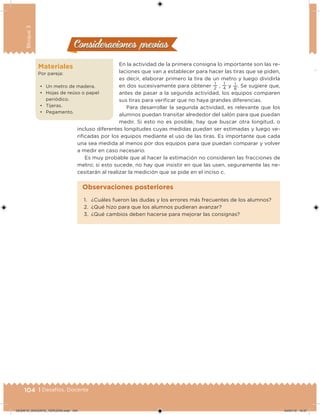 104 | Desafíos. Docente
Bloque3
Materiales
Por pareja:
• Un metro de madera.
• Hojas de reúso o papel
periódico.
• Tijeras.
• Pegamento.
En la actividad de la primera consigna lo importante son las re-
laciones que van a establecer para hacer las tiras que se piden,
es decir, elaborar primero la tira de un metro y luego dividirla
en dos sucesivamente para obtener
1
2 ,
1
4 y 1
8
. Se sugiere que,
antes de pasar a la segunda actividad, los equipos comparen
sus tiras para veriicar que no haya grandes diferencias.
Para desarrollar la segunda actividad, es relevante que los
alumnos puedan transitar alrededor del salón para que puedan
medir. Si esto no es posible, hay que buscar otra longitud, o
incluso diferentes longitudes cuyas medidas puedan ser estimadas y luego ve-
riicadas por los equipos mediante el uso de las tiras. Es importante que cada
una sea medida al menos por dos equipos para que puedan comparar y volver
a medir en caso necesario.
Es muy probable que al hacer la estimación no consideren las fracciones de
metro; si esto sucede, no hay que insistir en que las usen, seguramente las ne-
cesitarán al realizar la medición que se pide en el inciso c.
Consideraciones previasConsideraciones previas
1. ¿Cuáles fueron las dudas y los errores más frecuentes de los alumnos?
2. ¿Qué hizo para que los alumnos pudieran avanzar?
3. ¿Qué cambios deben hacerse para mejorar las consignas?
Observaciones posteriores
DESAFIO_DOCENTE_TERCERO.indd 104 04/07/13 10:37
 