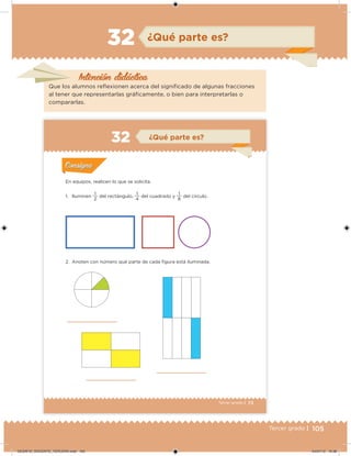 105Tercer grado |
Intención didácica
¿Qué parte es?32
Que los alumnos relexionen acerca del signiicado de algunas fracciones
al tener que representarlas gráicamente, o bien para interpretarlas o
compararlas.
73Tercer grado |
2. Anoten con número qué parte de cada igura está iluminada.
En equipos, realicen lo que se solicita.
1. Iluminen
2
1
del rectángulo,
4
1
del cuadrado y
8
1
del círculo.
Acividad 1Acividad 1
Acividad 2Acividad 2
Acividad 3Acividad 3
Acividad 4Acividad 4
Consigna 1Consigna 1
Consigna 2Consigna 2
Consigna 3Consigna 3
Consigna 4Consigna 4
ConsignaConsigna
¿Qué parte es?
Acividad 1Acividad 1
Acividad 2Acividad 2
Acividad 3Acividad 3
Acividad 4Acividad 4
Consigna 1Consigna 1
Consigna 2Consigna 2
Consigna 3Consigna 3
Consigna 4Consigna 4
ConsignaConsigna
DESAFIO_DOCENTE_TERCERO.indd 105 04/07/13 10:38
 