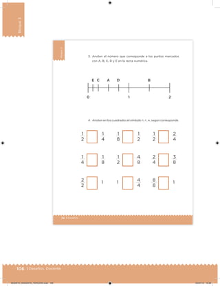 106 | Desafíos. Docente
Bloque3
74 | Desafíos
Bloque3
3. Anoten el número que corresponde a los puntos marcados
con A, B, C, D y E en la recta numérica.
4. Anoten en los cuadrados el símbolo >, <, , según corresponda.
1
2
1
4
1
4
1
8
2
2
1
1
8
1
2
1
2
4
8
1 4
4
1
2
2
4
2
4
3
8
8
8
1
DESAFIO_DOCENTE_TERCERO.indd 106 04/07/13 10:38
 