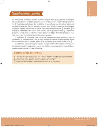 107Tercer grado |
Bloque3
Consideraciones previasConsideraciones previas
En este punto, se espera que los alumnos tengan claro que
1
2
es una de dos par-
tes iguales de una unidad cualquiera y, por tanto, puedan resolver los problemas
1 y 2. En el caso del círculo del problema 2, que ofrece una diicultad adicional,
está iluminada una de cinco partes en que está dividido, pero no son iguales.
Así pues, deben pensar que la parte coloreada es la mitad de
1
4
, es decir,
1
8
; o
bien que ésta cabe ocho veces en el círculo, por lo que equivale a 1
8
. Lo anterior
presenta una buena oportunidad para observar el tipo de relexiones que pue-
den hacer, así como los argumentos que expresan.
El problema 3 introduce otra forma de representar las fracciones, pues la
unidad es el segmento de cero a uno, aunque la marca B corresponde a una
fracción mayor que la unidad, por lo cual puede ser expresada como 1 
1
2
o
3
2
.
El problema 4 contiene ejercicios de comparación netamente numéricos, en
los cuales los alumnos pueden hacer uso de los recursos gráicos cuando la re-
presentación mental no sea suiciente.
1. ¿Cuáles fueron las dudas y los errores más frecuentes de los alumnos?
2. ¿Qué hizo para que los alumnos pudieran avanzar?
3. ¿Qué cambios deben hacerse para mejorar la consigna?
Observaciones posteriores
DESAFIO_DOCENTE_TERCERO.indd 107 04/07/13 10:38
 