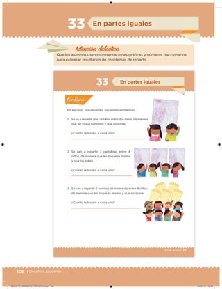 108 | Desafíos. Docente
Intención didácica
En partes iguales
Que los alumnos usen representaciones gráicas y números fraccionarios
para expresar resultados de problemas de reparto.
33
75Tercer grado |
En equipos, resuelvan los siguientes problemas.
1. Se va a repartir una cartulina entre dos niños, de manera
que les toque lo mismo y que no sobre.
¿Cuánto le tocará a cada uno?
2. Se van a repartir 3 cartulinas entre 4
niños, de manera que les toque lo mismo
y que no sobre.
¿Cuánto le tocará a cada uno?
3. Se van a repartir 5 barritas de amaranto entre 8 niños,
de manera que les toque lo mismo y que no sobre.
¿Cuánto le tocará a cada uno?
Acividad 1Acividad 1
Acividad 2Acividad 2
Acividad 3Acividad 3
Acividad 4Acividad 4
Consigna 1Consigna 1
Consigna 2Consigna 2
Consigna 3Consigna 3
Consigna 4Consigna 4
ConsignaConsigna
En partes iguales
1. Se va a repartir una cartulina entre dos niños, de manera
Acividad 1Acividad 1
Acividad 2Acividad 2
Acividad 3Acividad 3
Acividad 4Acividad 4
Consigna 1Consigna 1
Consigna 2Consigna 2
Consigna 3Consigna 3
Consigna 4Consigna 4
ConsignaConsigna
DESAFIO_DOCENTE_TERCERO.indd 108 04/07/13 10:38
 