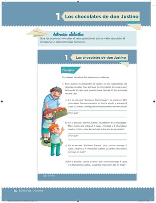 10 | Desafíos. Docente10 | Desafíos. Docente
Intención didácica
Los chocolates de don Justino
Que los alumnos vinculen el valor posicional con el valor absoluto al
componer o descomponer números.
1
10 | Desafíos
En parejas, resuelvan los siguientes problemas.
1. Don Justino es proveedor de dulces en las cooperativas de
algunas escuelas. Para entregar los chocolates, los organiza en
bolsas de 10 cada una, cuando tiene hechas 10, las acomoda
en una caja.
a) En la escuela “Belisario Domínguez”, le pidieron 807
chocolates. Para empacarlos, su hijo le ayudó y entregó 8
cajas y 7 bolsas. ¿Entregó la cantidad correcta de mercancía?
¿Por qué?
b) En la escuela “Benito Juárez”, le pidieron 845 chocolates.
Don Justino les entregó 7 cajas, 4 bolsas y 5 chocolates
sueltos. ¿Esto cubre la cantidad solicitada en el pedido?
¿Por qué?
c) En la escuela “Emiliano Zapata”, don Justino entregó 5
cajas, 2 bolsas y 7 chocolates sueltos. ¿Cuántos chocolates
entregó en total?
d) En la escuela “Leona Vicario”, don Justino entregó 3 cajas
y 9 chocolates sueltos. ¿Cuántos chocolates dio en total?
Acividad 1Acividad 1
Acividad 2Acividad 2
Acividad 3Acividad 3
Acividad 4Acividad 4
Consigna 1Consigna 1
Consigna 2Consigna 2
Consigna 3Consigna 3
Consigna 4Consigna 4
ConsignaConsigna
Acividad 1Acividad 1
Acividad 2Acividad 2
Acividad 3Acividad 3
Acividad 4Acividad 4
Consigna 1Consigna 1
Consigna 2Consigna 2
Consigna 3Consigna 3
Consigna 4Consigna 4
ConsignaConsigna
Los chocolates de don Justino
DESAFIO_DOCENTE_TERCERO.indd 10 04/07/13 10:37
 