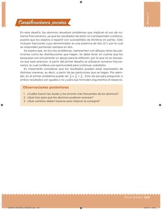 109Tercer grado |
Bloque3
En este deasfío, los alumnos resuelven problemas que implican el uso de nú-
meros fraccionarios, ya que los resultados de éstos no corresponden a enteros,
puesto que los objetos a repartir son susceptibles de dividirse en partes. Sólo
incluyen fracciones cuyo denominador es una potencia de dos (2n
), por lo cual
se responden partiendo siempre en dos.
Se espera que, en los tres problemas, representen con dibujos tanto las par-
ticiones como las distribuciones que hagan. Se debe tener en cuenta que los
bosquejos son únicamente un apoyo para la relexión, por lo que no es necesa-
rio que sean precisos. A partir del primer desafío se utilizaron números fraccio-
narios, lo cual conlleva una oportunidad para continuar usándolos.
Es importante considerar que los resultados pueden estar expresados de
distintas maneras, es decir, a partir de las particiones que se hagan. Por ejem-
plo, en el primer problema puede ser
1
2
o 1
4
+ 1
4
. Esto da pie para preguntar si
ambos resultados son iguales o no y para que formulen argumentos al respecto.
Consideraciones previasConsideraciones previas
1. ¿Cuáles fueron las dudas y los errores más frecuentes de los alumnos?
2. ¿Qué hizo para que los alumnos pudieran avanzar?
3. ¿Qué cambios deben hacerse para mejorar la consigna?
Observaciones posteriores
DESAFIO_DOCENTE_TERCERO.indd 109 04/07/13 10:38
 