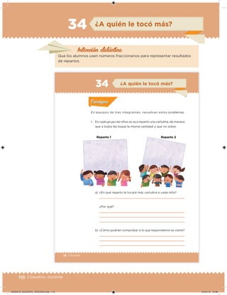110 | Desafíos. Docente
Intención didácica
¿A quién le tocó más?34
Que los alumnos usen números fraccionarios para representar resultados
de repartos.
76 | Desafíos
En equipos de tres integrantes, resuelvan estos problemas.
1. En cada grupo de niños se va a repartir una cartulina, de manera
que a todos les toque la misma cantidad y que no sobre.
a) ¿En qué reparto le tocará más cartulina a cada niño?
¿Por qué?
b) ¿Cómo podrían comprobar si lo que respondieron es cierto?
Acividad 1Acividad 1
Acividad 2Acividad 2
Acividad 3Acividad 3
Acividad 4Acividad 4
Consigna 1Consigna 1
Consigna 2Consigna 2
Consigna 3Consigna 3
Consigna 4Consigna 4
ConsignaConsigna
¿A quién le tocó más?
Acividad 1Acividad 1
Acividad 2Acividad 2
Acividad 3Acividad 3
Acividad 4Acividad 4
Consigna 1Consigna 1
Consigna 2Consigna 2
Consigna 3Consigna 3
Consigna 4Consigna 4
ConsignaConsigna
R✜parto 1 Reparto 2
DESAFIO_DOCENTE_TERCERO.indd 110 04/07/13 10:38
 