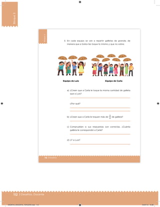 112 | Desafíos. Docente
Bloque3
78 | Desafíos
Bloque3
3. En cada equipo se van a repartir galletas de granola, de
manera que a todos les toque lo mismo y que no sobre.
a) ¿Creen que a Carla le toque la misma cantidad de galleta
que a Luis?
¿Por qué?
b) ¿Creen que a Carla le toquen más de
4
3
de galleta?
c) Comprueben si sus respuestas son correctas. ¿Cuánta
galleta le correspondió a Carla?
d) ¿Y a Luis?
Equipo de Luis Equipo de Carla
DESAFIO_DOCENTE_TERCERO.indd 112 04/07/13 10:38
 