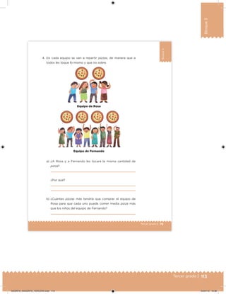 113Tercer grado |
Bloque3
79Tercer grado |
Bloque3
4. En cada equipo se van a repartir pizzas, de manera que a
todos les toque lo mismo y que no sobre.
a) ¿A Rosa y a Fernando les tocará la misma cantidad de
pizza?
¿Por qué?
b) ¿Cuántas pizzas más tendría que comprar el equipo de
Rosa para que cada uno pueda comer media pizza más
que los niños del equipo de Fernando?
Equipo d✗ F✗rnando
Equipo de Rosa
DESAFIO_DOCENTE_TERCERO.indd 113 04/07/13 10:38
 