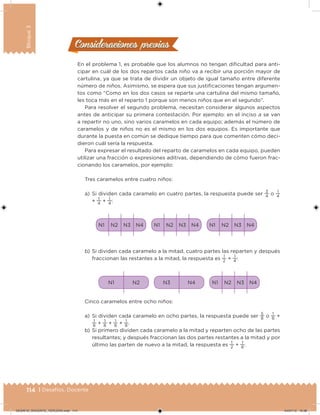 114 | Desafíos. Docente
Bloque3
Consideraciones previasConsideraciones previas
En el problema 1, es probable que los alumnos no tengan diicultad para anti-
cipar en cuál de los dos repartos cada niño va a recibir una porción mayor de
cartulina, ya que se trata de dividir un objeto de igual tamaño entre diferente
número de niños. Asimismo, se espera que sus justiicaciones tengan argumen-
tos como “Como en los dos casos se reparte una cartulina del mismo tamaño,
les toca más en el reparto 1 porque son menos niños que en el segundo”.
Para resolver el segundo problema, necesitan considerar algunos aspectos
antes de anticipar su primera contestación. Por ejemplo: en el inciso a se van
a repartir no uno, sino varios caramelos en cada equipo; además el número de
caramelos y de niños no es el mismo en los dos equipos. Es importante que
durante la puesta en común se dedique tiempo para que comenten cómo deci-
dieron cuál sería la respuesta.
Para expresar el resultado del reparto de caramelos en cada equipo, pueden
utilizar una fracción o expresiones aditivas, dependiendo de cómo fueron frac-
cionando los caramelos, por ejemplo:
Tres caramelos entre cuatro niños:
a) Si dividen cada caramelo en cuatro partes, la respuesta puede ser
3
4
o
1
4
+
1
4
+
1
4
:
N4N2N1 N3 N4N2N1 N3 N4N2N1 N3
b) Si dividen cada caramelo a la mitad, cuatro partes las reparten y después
fraccionan las restantes a la mitad, la respuesta es
1
2
+
1
4
:
N2N1 N4N3 N4N2N1 N3
Cinco caramelos entre ocho niños:
a) Si dividen cada caramelo en ocho partes, la respuesta puede ser
5
8 o
1
8
+
1
8
+
1
8
+
1
8
+
1
8
.
b) Si primero dividen cada caramelo a la mitad y reparten ocho de las partes
resultantes; y después fraccionan las dos partes restantes a la mitad y por
último las parten de nuevo a la mitad, la respuesta es
1
2
+
1
8
.
DESAFIO_DOCENTE_TERCERO.indd 114 04/07/13 10:38
 