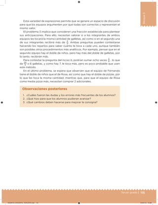 115Tercer grado |
Bloque3
Esta variedad de expresiones permite que se genere un espacio de discusión
para que los equipos argumenten por qué todas son correctas y representan el
mismo valor.
El problema 3 implica que consideren una fracción establecida para plantear
sus anticipaciones. Para ello, necesitan valorar si a los integrantes de ambos
equipos les tocará la misma cantidad de galletas, así como si en el segundo una
de sus integrantes recibirá más de
3
4
. Ambas preguntas pueden contestarse
haciendo los repartos para saber cuánto le toca a cada uno, aunque también
son posibles otros procedimientos más analíticos. Por ejemplo, pensar que en el
segundo equipo hay el doble de niños, pero hay más del doble de galletas, por
lo tanto, recibirán más.
Para contestar la pregunta del inciso b, podrían sumar ocho veces
3
4
, lo que
da
24
4
o 6 galletas, y como hay 7, le toca más, pero es poco probable que usen
este método.
En el último problema, se espera que observen que el equipo de Fernando
tiene el doble de niños que el de Rosa, así como que hay el doble de pizzas, por
lo que les toca la misma cantidad; mientras que, para que el equipo de Rosa
coma media pizza más, necesitan comprar 2 adicionales.
1. ¿Cuáles fueron las dudas y los errores más frecuentes de los alumnos?
2. ¿Qué hizo para que los alumnos pudieran avanzar?
3. ¿Qué cambios deben hacerse para mejorar la consigna?
Observaciones posteriores
DESAFIO_DOCENTE_TERCERO.indd 115 04/07/13 10:38
 