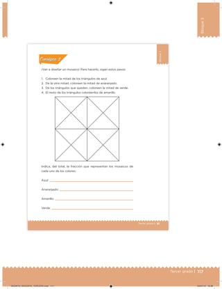 117Tercer grado |
Bloque3
81Tercer grado |
Bloque3
¡Van a diseñar un mosaico! Para hacerlo, sigan estos pasos:
1. Coloreen la mitad de los triángulos de azul.
2. De la otra mitad, coloreen la mitad de anaranjado.
3. De los triángulos que queden, coloreen la mitad de verde.
4. El resto de los triángulos coloréenlos de amarillo.
Indica, del total, la fracción que representan los mosaicos de
cada uno de los colores:
Azul:
Anaranjado:
Amarillo:
Verde:
Acividad 1Acividad 1
Acividad 2Acividad 2
Acividad 3Acividad 3
Acividad 4Acividad 4
Consigna 1Consigna 1
Consigna 2Consigna 2
Consigna 3Consigna 3
Consigna 4Consigna 4
ConsignaConsigna
DESAFIO_DOCENTE_TERCERO.indd 117 04/07/13 10:38
 