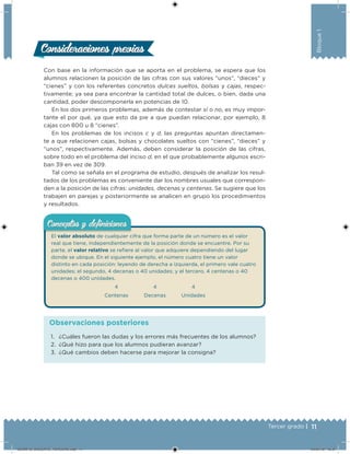 11Tercer grado |
Bloque1
Consideraciones previasConsideraciones previas
Con base en la información que se aporta en el problema, se espera que los
alumnos relacionen la posición de las cifras con sus valores “unos”, “dieces” y
“cienes” y con los referentes concretos dulces sueltos, bolsas y cajas, respec-
tivamente; ya sea para encontrar la cantidad total de dulces, o bien, dada una
cantidad, poder descomponerla en potencias de 10.
En los dos primeros problemas, además de contestar sí o no, es muy impor-
tante el por qué, ya que esto da pie a que puedan relacionar, por ejemplo, 8
cajas con 800 u 8 “cienes”.
En los problemas de los incisos c y d, las preguntas apuntan directamen-
te a que relacionen cajas, bolsas y chocolates sueltos con “cienes”, “dieces” y
“unos”, respectivamente. Además, deben considerar la posición de las cifras,
sobre todo en el problema del inciso d, en el que probablemente algunos escri-
ban 39 en vez de 309.
Tal como se señala en el programa de estudio, después de analizar los resul-
tados de los problemas es conveniente dar los nombres usuales que correspon-
den a la posición de las cifras: unidades, decenas y centenas. Se sugiere que los
trabajen en parejas y posteriormente se analicen en grupo los procedimientos
y resultados.
El valor absoluto de cualquier cifra que forma parte de un número es el valor
real que tiene, independientemente de la posición donde se encuentre. Por su
parte, el valor relativo se reiere al valor que adquiere dependiendo del lugar
donde se ubique. En el siguiente ejemplo, el número cuatro tiene un valor
distinto en cada posición: leyendo de derecha a izquierda, el primero vale cuatro
unidades; el segundo, 4 decenas o 40 unidades; y el tercero, 4 centenas o 40
decenas o 400 unidades.
4 4 4
Centenas Decenas Unidades
Conceptos y deﬁnicionesConceptos y deﬁniciones
1. ¿Cuáles fueron las dudas y los errores más frecuentes de los alumnos?
2. ¿Qué hizo para que los alumnos pudieran avanzar?
3. ¿Qué cambios deben hacerse para mejorar la consigna?
Observaciones posteriores
DESAFIO_DOCENTE_TERCERO.indd 11 04/07/13 10:37
 