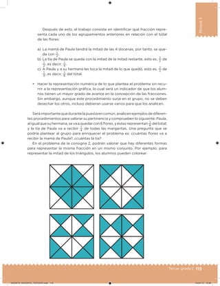 119Tercer grado |
Bloque3
Después de esto, el trabajo consiste en identiicar qué fracción repre-
senta cada uno de los agrupamientos anteriores en relación con el total
de las lores:
a) La mamá de Paula tendrá la mitad de las 4 docenas, por tanto, se que-
da con
1
2
.
b) La tía de Paula se queda con la mitad de la mitad restante, esto es,
1
2
de
1
2
, es decir,
1
4
.
c) A Paula y a su hermana les toca la mitad de lo que quedó, esto es,
1
2
de
1
4
, es decir,
1
8
del total.
• Hacer la representación numérica de lo que plantea el problema sin recu-
rrir a la representación gráica, lo cual será un indicador de que los alum-
nos tienen un mayor grado de avance en la concepción de las fracciones.
Sin embargo, aunque este procedimiento surja en el grupo, no se deben
desechar los otros, incluso debieran usarse varios para que los analicen.
Seráimportantequedurantelapuestaencomún,analicenejemplosdediferen-
tes procedimientos para valorar su pertinencia y comprueben lo siguiente: Paula,
aligualquesuhermana,sevaaquedarcon6lores,yéstasrepresentan
1
8
deltotal;
y la tía de Paula va a recibir
1
4
de todas las margaritas. Una pregunta que se
podría plantear al grupo para enriquecer el problema es: ¿cuántas lores va a
recibir la mamá de Paula?, ¿cuántas la tía?
En el problema de la consigna 2, podrán valorar que hay diferentes formas
para representar la misma fracción en un mismo conjunto. Por ejemplo, para
representar la mitad de los triángulos, los alumnos pueden colorear:
DESAFIO_DOCENTE_TERCERO.indd 119 04/07/13 10:38
 